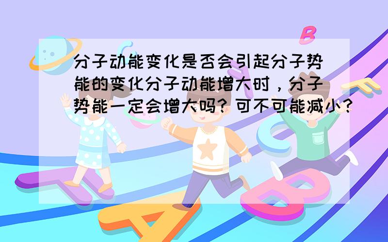 分子动能变化是否会引起分子势能的变化分子动能增大时，分子势能一定会增大吗？可不可能减小？