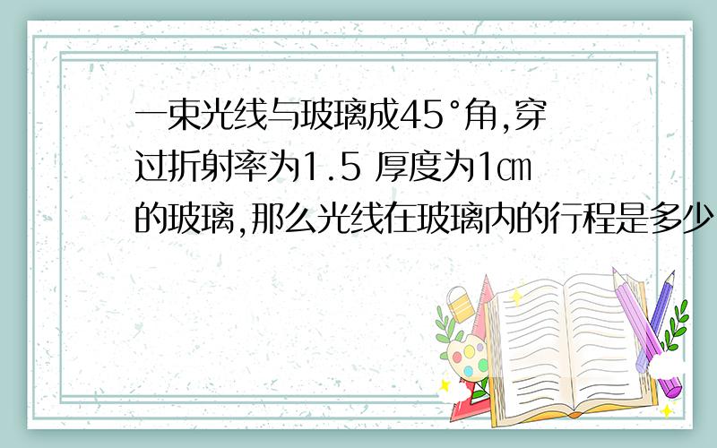 一束光线与玻璃成45°角,穿过折射率为1.5 厚度为1㎝的玻璃,那么光线在玻璃内的行程是多少