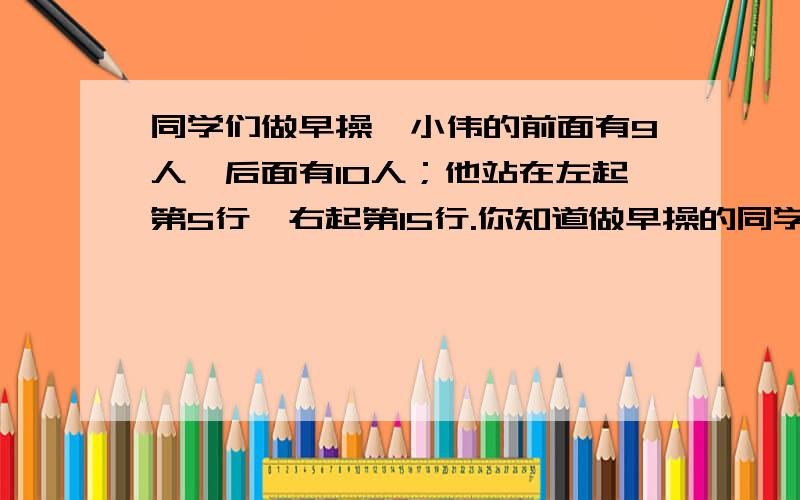 同学们做早操,小伟的前面有9人,后面有10人；他站在左起第5行,右起第15行.你知道做早操的同学一共有多