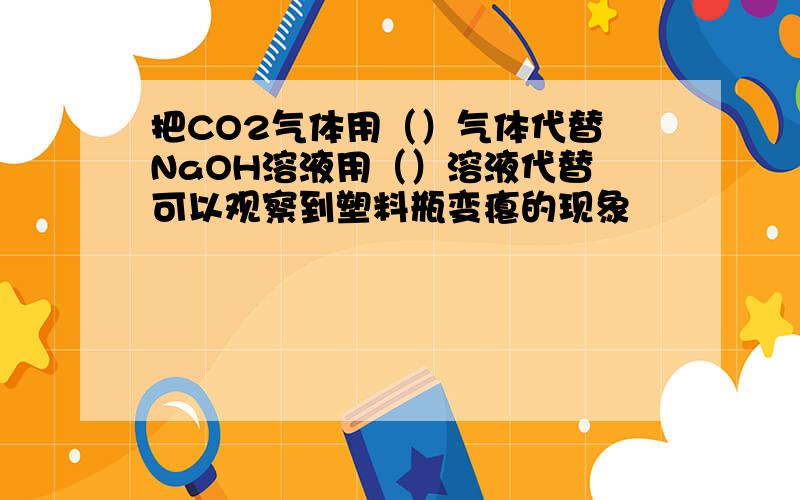 把CO2气体用（）气体代替 NaOH溶液用（）溶液代替 可以观察到塑料瓶变瘪的现象