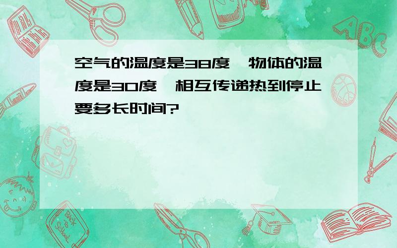 空气的温度是38度,物体的温度是30度,相互传递热到停止要多长时间?