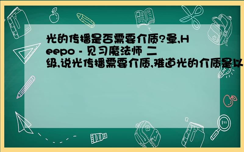 光的传播是否需要介质?晕,Heepo - 见习魔法师 二级,说光传播需要介质,难道光的介质是以太?光能在真空中传播,我认为光的传播不需要介质.