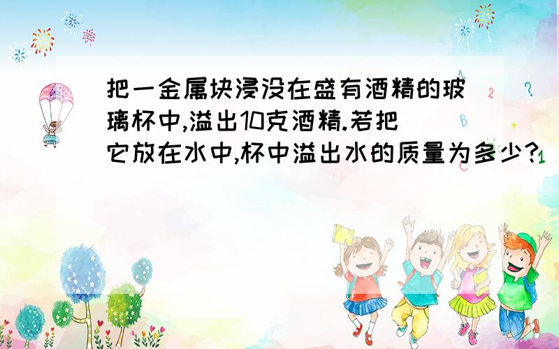 把一金属块浸没在盛有酒精的玻璃杯中,溢出10克酒精.若把它放在水中,杯中溢出水的质量为多少?