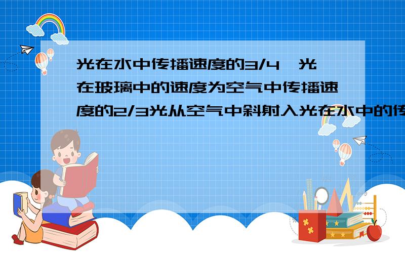 光在水中传播速度的3/4,光在玻璃中的速度为空气中传播速度的2/3光从空气中斜射入光在水中的传播速度为空气中传播速度的3／4,光在玻璃中的传播速度为空气中传播速度的2／3.当光从空气中