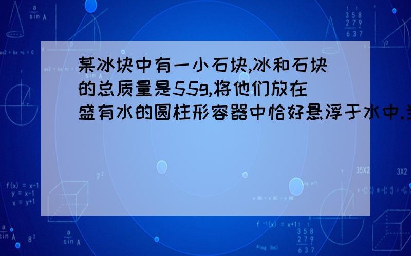 某冰块中有一小石块,冰和石块的总质量是55g,将他们放在盛有水的圆柱形容器中恰好悬浮于水中.当冰全部融化后,容器里的水面下降了0.5cm,若容器的底面积为10cm^2,已知p冰=0.9*10^3kg/