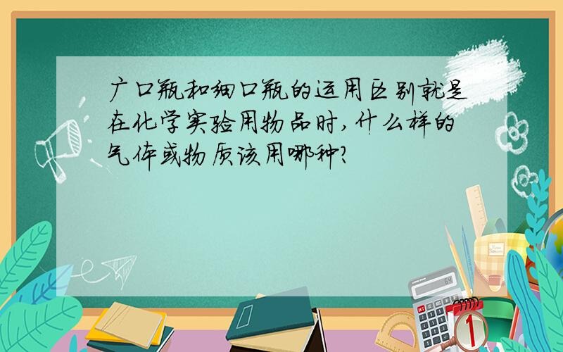 广口瓶和细口瓶的运用区别就是在化学实验用物品时,什么样的气体或物质该用哪种?