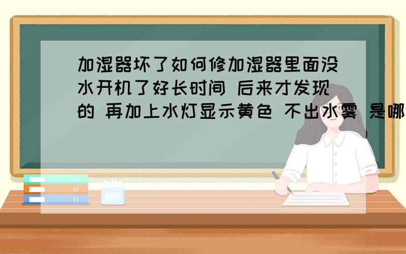 加湿器坏了如何修加湿器里面没水开机了好长时间 后来才发现的 再加上水灯显示黄色 不出水雾 是哪个组件坏了 天津哪里可以修?