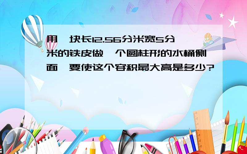 用一块长12.56分米宽5分米的铁皮做一个圆柱形的水桶侧面,要使这个容积最大高是多少?