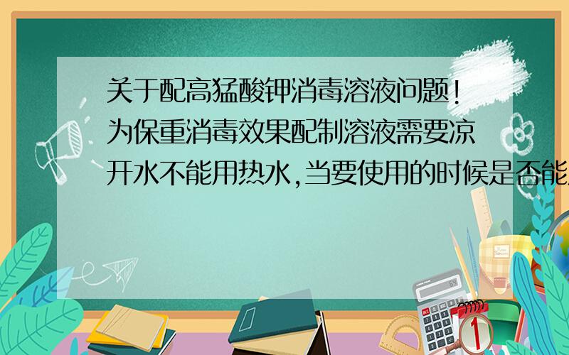 关于配高猛酸钾消毒溶液问题!为保重消毒效果配制溶液需要凉开水不能用热水,当要使用的时候是否能用热水稀释!最好能解释给咱听听!