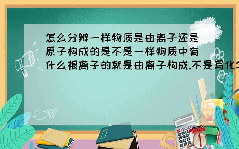 怎么分辨一样物质是由离子还是原子构成的是不是一样物质中有什么根离子的就是由离子构成.不是写化学式的时候不用写原子的电性,那怎么分辨?.尽量详细点...