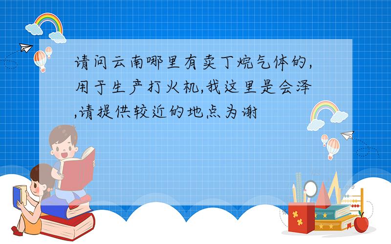 请问云南哪里有卖丁烷气体的,用于生产打火机,我这里是会泽,请提供较近的地点为谢