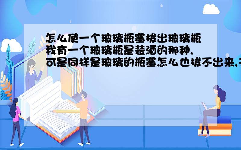 怎么使一个玻璃瓶塞拔出玻璃瓶我有一个玻璃瓶是装酒的那种,可是同样是玻璃的瓶塞怎么也拔不出来,又不想打破,谁能替我想想有什么好办法,