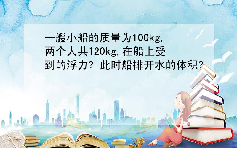 一艘小船的质量为100kg,两个人共120kg,在船上受到的浮力? 此时船排开水的体积?