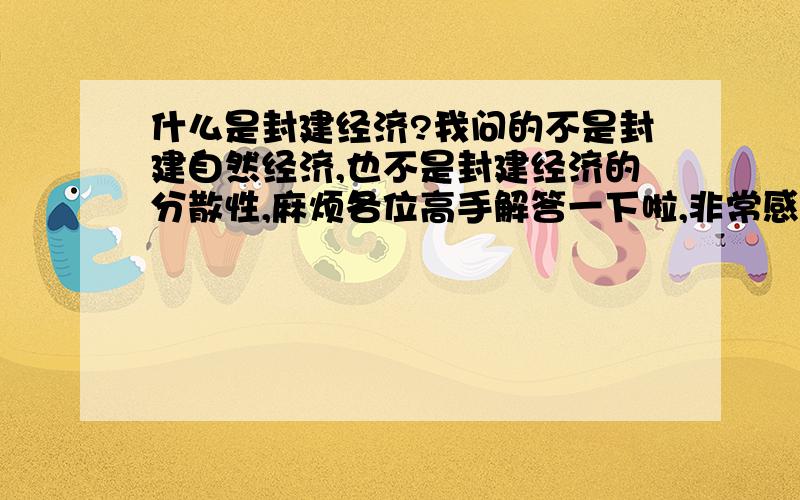 什么是封建经济?我问的不是封建自然经济,也不是封建经济的分散性,麻烦各位高手解答一下啦,非常感谢^_^