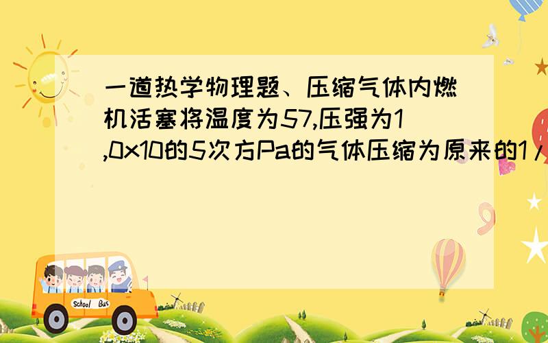 一道热学物理题、压缩气体内燃机活塞将温度为57,压强为1,0x10的5次方Pa的气体压缩为原来的1/15,气体的压强变为4.0x10的5次方Pa,求压缩气体的温度