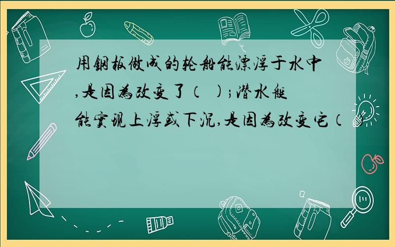 用钢板做成的轮船能漂浮于水中,是因为改变了（ );潜水艇能实现上浮或下沉,是因为改变它（ ）