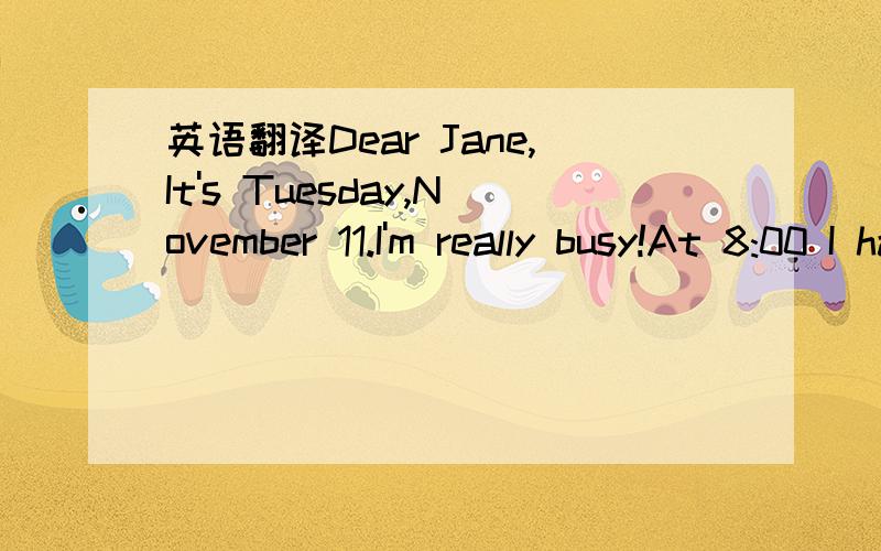 英语翻译Dear Jane,It's Tuesday,November 11.I'm really busy!At 8:00 I have math.I don't like math.Then at 9:00I have science.It's difficult,but interesting.Next,at 10:00,I have art.It's boring,but at 11:00 I have P.E.That's my favorite subject!I e