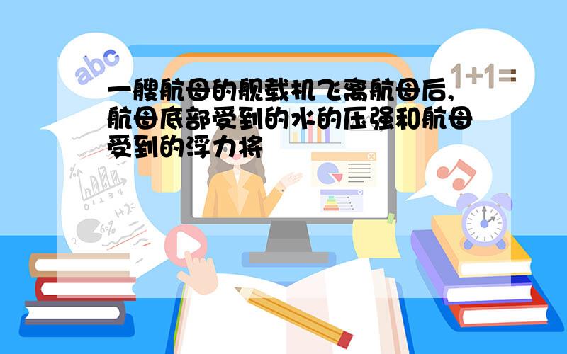 一艘航母的舰载机飞离航母后,航母底部受到的水的压强和航母受到的浮力将