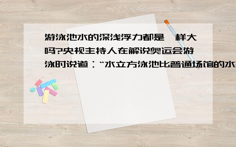 游泳池水的深浅浮力都是一样大吗?央视主持人在解说奥运会游泳时说道：“水立方泳池比普通场馆的水要深0.5米,浮力也要大一些,有利于运动员更好地发挥~”我觉得他这句话好像说错了吧,