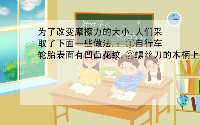 为了改变摩擦力的大小,人们采取了下面一些做法,：①自行车轮胎表面有凹凸花纹,②螺丝刀的木柄上刻上一排凹槽,③移动笨重的机器时,在机器下面垫上几根铁管,④农用脱粒机的皮带轮上常