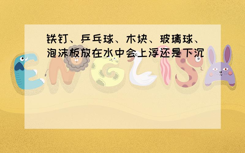 铁钉、乒乓球、木块、玻璃球、泡沫板放在水中会上浮还是下沉