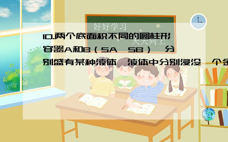 10.两个底面积不同的圆柱形容器A和B（SA＜SB）,分别盛有某种液体,液体中分别浸没一个金属球,容器内的液体对各自底部的压力相等.将A容器中的甲球及B容器中的乙球取出后,两容器中剩余液体