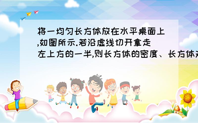 将一均匀长方体放在水平桌面上,如图所示.若沿虚线切开拿走左上方的一半,则长方体的密度、长方体对桌面的压力及压强的变化是（ ）A.密度不变,压强不变,压力减小B.密度减小,压强减小,压