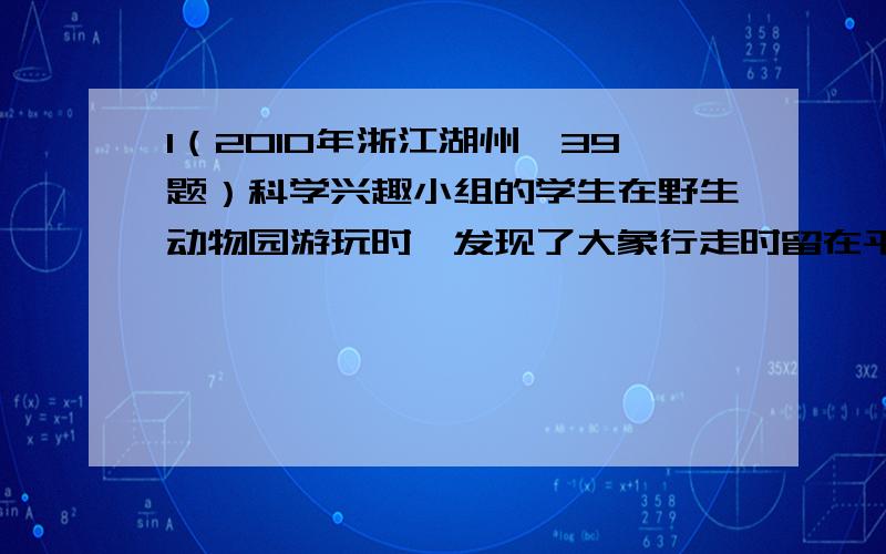 1（2010年浙江湖州,39题）科学兴趣小组的学生在野生动物园游玩时,发现了大象行走时留在平整沙地上的一串大小、深度基本相同的脚印,如何通过脚印来估测大象的质量呢?同学们找来平底圆