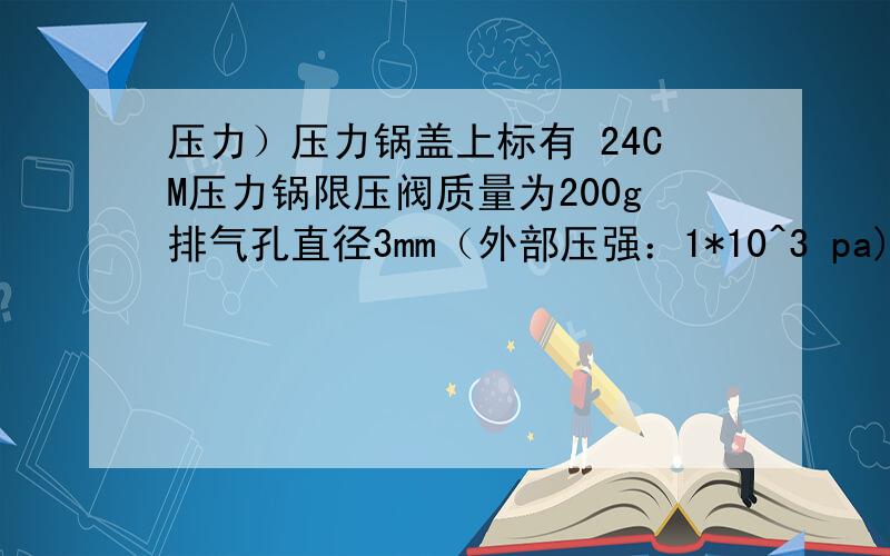 压力）压力锅盖上标有 24CM压力锅限压阀质量为200g排气孔直径3mm（外部压强：1*10^3 pa)1.这个压力锅正常工作内部压强是多少?2.锅盖至少要能承受多大的压力才能保证安全?