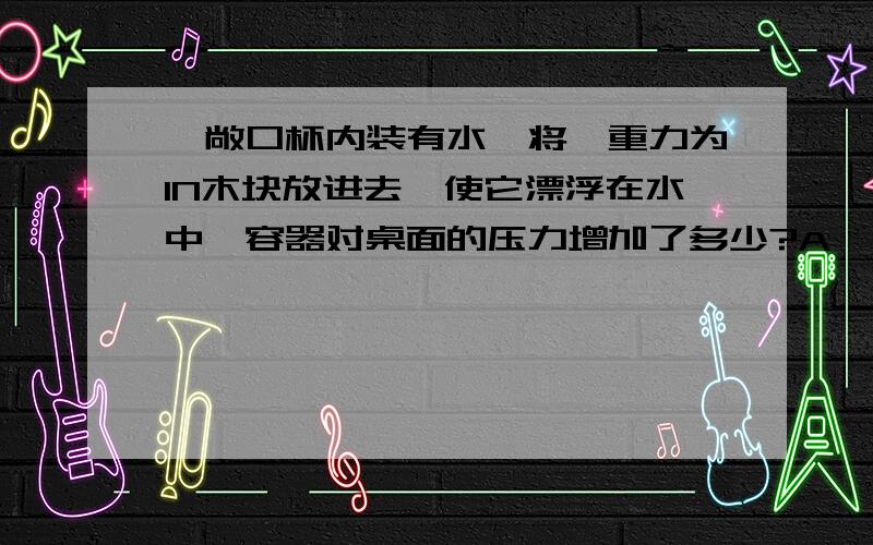 一敞口杯内装有水,将一重力为1N木块放进去,使它漂浮在水中,容器对桌面的压力增加了多少?A、大于1N     B、等于1N    C、小于1N