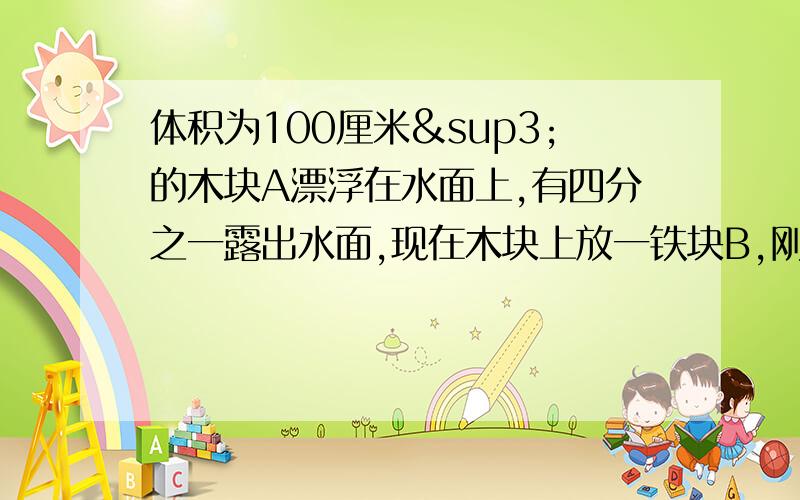 体积为100厘米³的木块A漂浮在水面上,有四分之一露出水面,现在木块上放一铁块B,刚好使木块全浸入水中（1）木块漂浮时受到的浮力（2）木块的密度（3）铁块的重