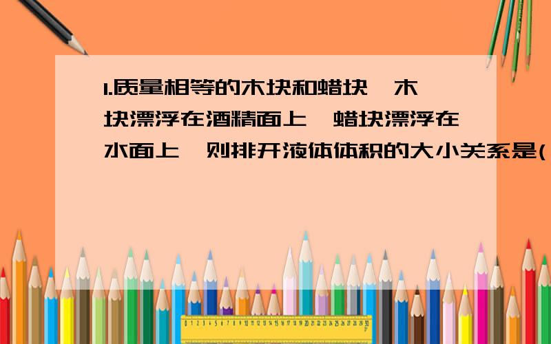 1.质量相等的木块和蜡块,木块漂浮在酒精面上,蜡块漂浮在水面上,则排开液体体积的大小关系是( )1.质量相等的木块和蜡块,木块漂浮在酒精面上,蜡块漂浮在水面上,则排开液体体积的大小关系