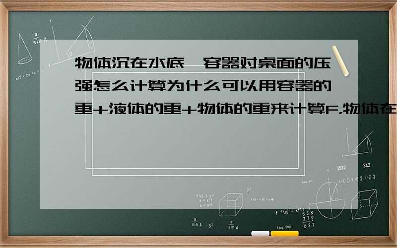 物体沉在水底,容器对桌面的压强怎么计算为什么可以用容器的重+液体的重+物体的重来计算F，物体在水中也受了浮力为什么还直接用它的重力呢？老师说看成一个整体，怎么样看成一个整体