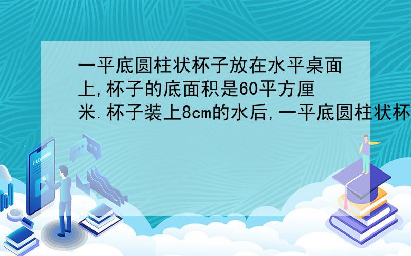 一平底圆柱状杯子放在水平桌面上,杯子的底面积是60平方厘米.杯子装上8cm的水后,一平底圆柱状杯子放在水平桌面上,杯子的底面积是60平方厘米.杯子装上8cm的水后,杯子和水的总质量是0.6kg,则