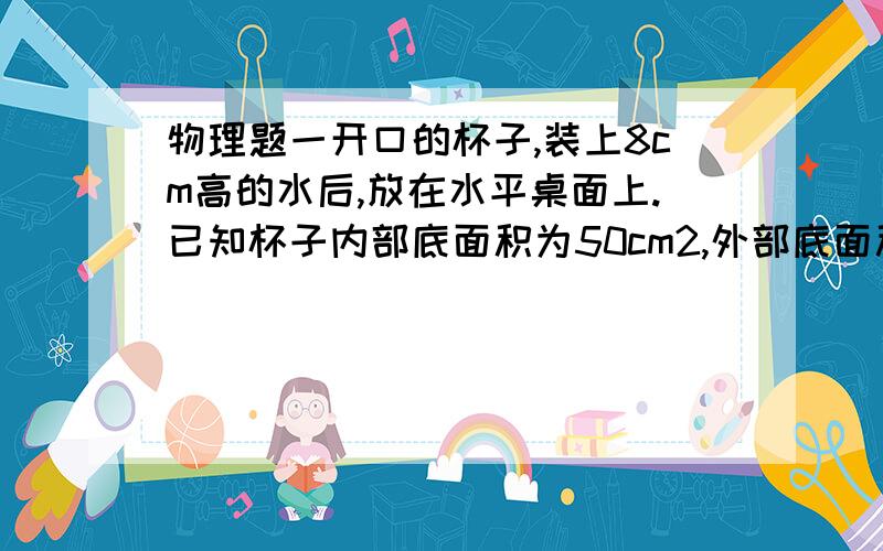 物理题一开口的杯子,装上8cm高的水后,放在水平桌面上.已知杯子内部底面积为50cm2,外部底面积为60cm2；一开口的杯子,装上8cm高的水后,放在水平桌面上.已知杯子内部底面积为50cm2,外部底面积