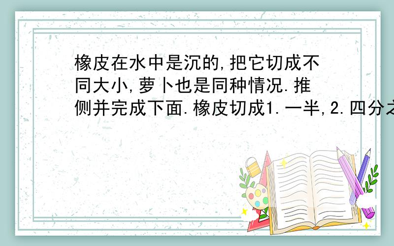 橡皮在水中是沉的,把它切成不同大小,萝卜也是同种情况.推侧并完成下面.橡皮切成1.一半,2.四分之一3.八分之一4.更小 分别写出预测,理由,和结果萝卜切成1.一半,2.四分之一3.八分之一4.更小