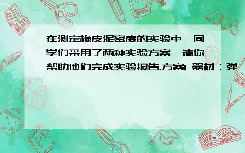 在测定橡皮泥密度的实验中,同学们采用了两种实验方案,请你帮助他们完成实验报告.方案1 器材：弹簧测力计,水,橡皮泥,细线 步骤1测力计测出橡皮泥受的重力G 2______ 3记录数据,进行计算.表