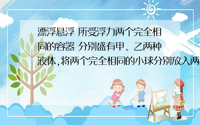 漂浮悬浮 所受浮力两个完全相同的容器 分别盛有甲、乙两种液体,将两个完全相同的小球分别放入两容器 ,无液体溢出,当两球静止,液面相平,甲球漂浮,乙球悬浮.甲乙两种液体对小球的浮力和