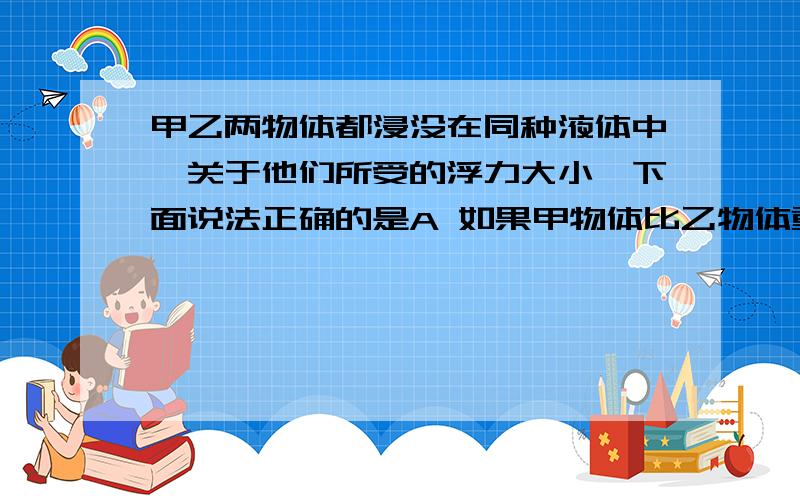 甲乙两物体都浸没在同种液体中,关于他们所受的浮力大小,下面说法正确的是A 如果甲物体比乙物体重,则甲物体受到的浮力比乙物体受到的浮力小B 如果甲物体密度比乙物体大,则甲物体受到