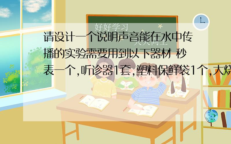 请设计一个说明声音能在水中传播的实验需要用到以下器材 秒表一个,听诊器1套,塑料保鲜袋1个,大烧杯1只和一些水 ..急用啊