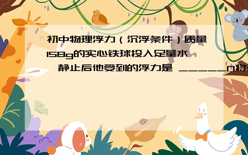 初中物理浮力（沉浮条件）质量158g的实心铁球投入足量水,静止后他受到的浮力是 _____N将该铁球投入足量水银,静止后浮力是 ______N还有铁的密度 7.9*10的3 次方g=10N/kg过程!详细点