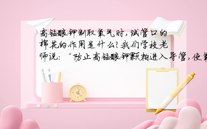 高锰酸钾制取氧气时,试管口的棉花的作用是什么?我们学校老师说：“防止高锰酸钾颗粒进入导管,使氧气不纯”我在外面补课的老师说：“防止高锰酸钾颗粒进入导管,堵塞导管”我上网（也