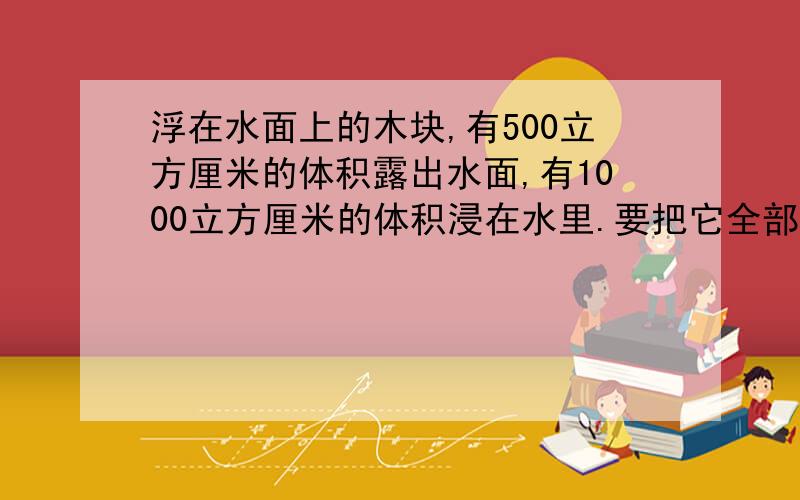 浮在水面上的木块,有500立方厘米的体积露出水面,有1000立方厘米的体积浸在水里.要把它全部压入水中,至少要施加多大的压力?