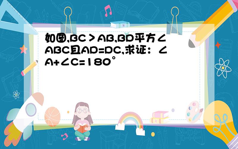 如图,BC＞AB,BD平方∠ABC且AD=DC,求证：∠A+∠C=180°