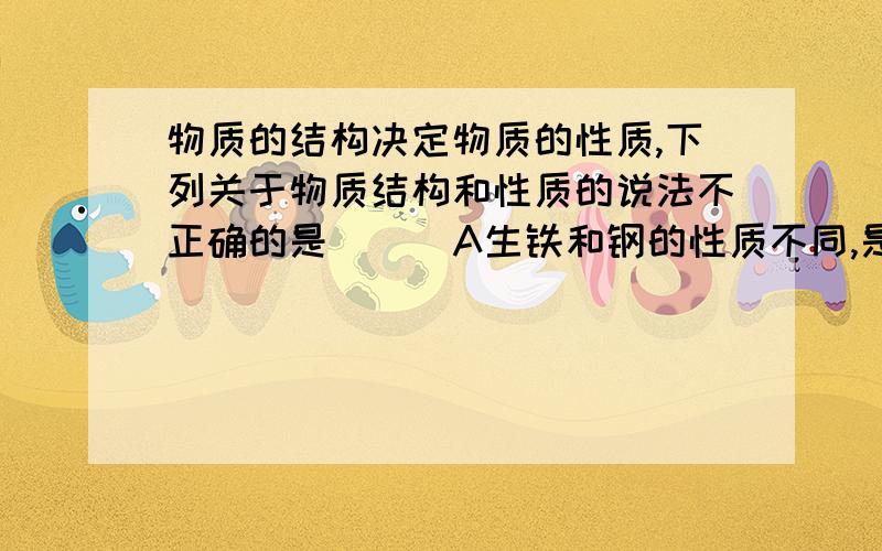 物质的结构决定物质的性质,下列关于物质结构和性质的说法不正确的是 （ ）A生铁和钢的性质不同,是由于含碳量不同 B金属钠和镁的性质不同,是由于钠和镁的原子结构不同 C CO和CO2的性质不