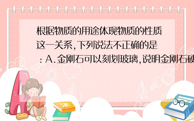 根据物质的用途体现物质的性质这一关系,下列说法不正确的是：A.金刚石可以刻划玻璃,说明金刚石硬度大B.煤是生活中常用的燃料,说明煤可燃且燃烧时放出热量C.铜丝常做电线D.蜡烛能照明,