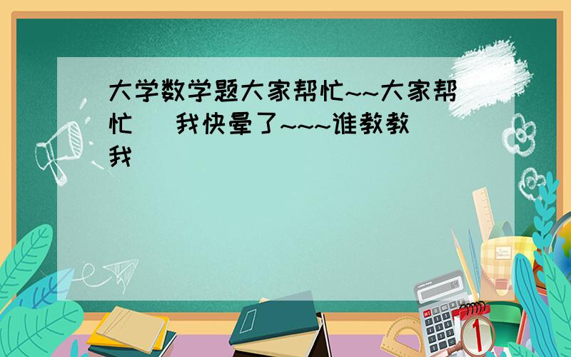 大学数学题大家帮忙~~大家帮忙   我快晕了~~~谁教教我