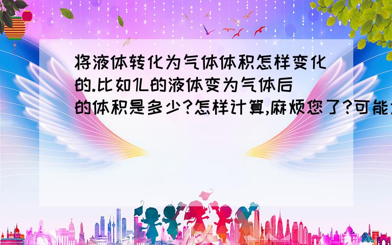 将液体转化为气体体积怎样变化的.比如1L的液体变为气体后的体积是多少?怎样计算,麻烦您了?可能大家没理解我意思，举个例子吧。2L的氧气经过减压变为液态的氧有多少升。