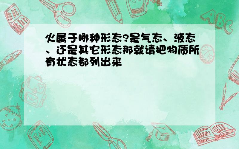 火属于哪种形态?是气态、液态、还是其它形态那就请把物质所有状态都列出来