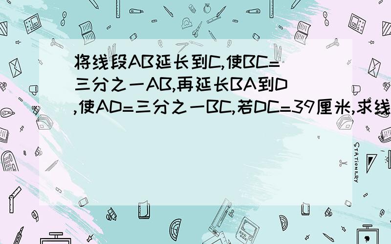 将线段AB延长到C,使BC=三分之一AB,再延长BA到D,使AD=三分之一BC,若DC=39厘米,求线段AB的长A │━━━━━┃B